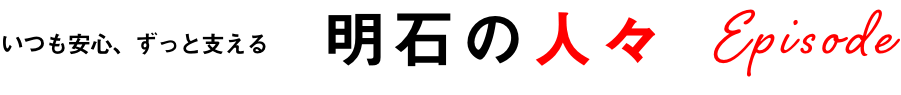 いつも安心、ずっと支える　明石の人々　Episode