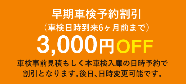 早期車検予約割引(車検日時到来6ヶ月前まで)3,000円OFF/車検事前見積もしく本車検入庫の日時予約で 割引となります。後日、日時変更可能です。