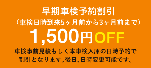 早期車検予約割引 (車検日時到来5ヶ月前から3ヶ月前まで)1,500円OFF/車検事前見積もしく本車検入庫の日時予約で 割引となります。後日、日時変更可能です。