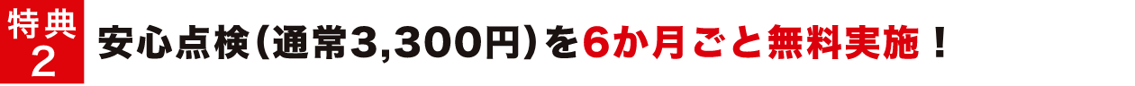 特典2 安心点検（通常3,300円）を6か月ごと無料実施！