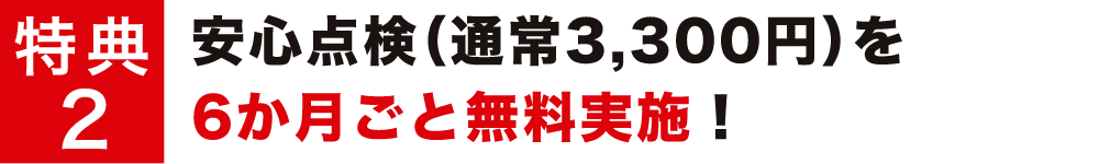 特典2 安心点検（通常3,300円）を6か月ごと無料実施！