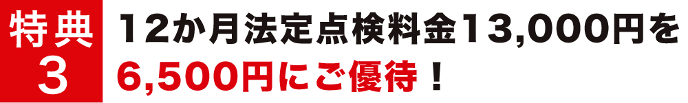 特典3 12か月法定点検料金13,000円を6,500円にご優待！