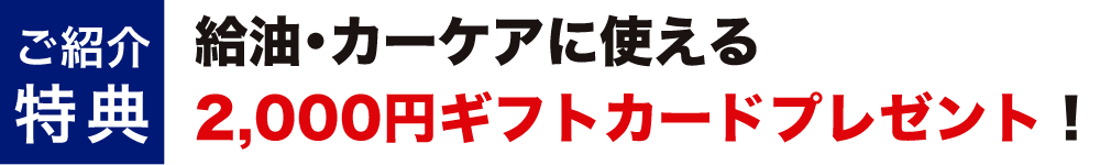 ご紹介特典 給油・カーケアに使える2,000円ギフトカードプレゼント！